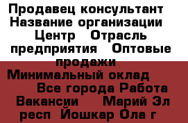 Продавец-консультант › Название организации ­ Центр › Отрасль предприятия ­ Оптовые продажи › Минимальный оклад ­ 20 000 - Все города Работа » Вакансии   . Марий Эл респ.,Йошкар-Ола г.